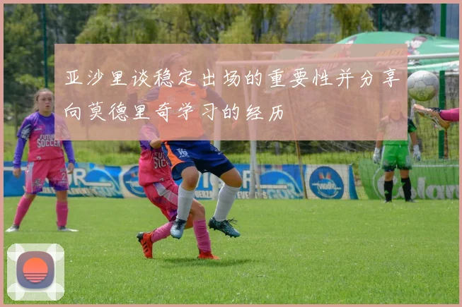 亚沙里谈稳定出场的重要性并分享向莫德里奇学习的经历