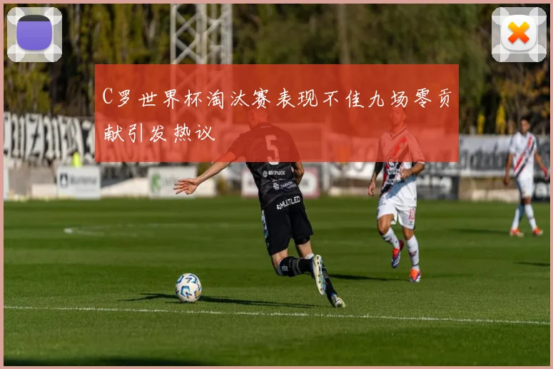 C罗世界杯淘汰赛表现不佳九场零贡献引发热议