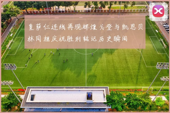 皇萨仁连线再现辉煌戈登与凯恩贝林同框庆祝胜利铭记历史瞬间