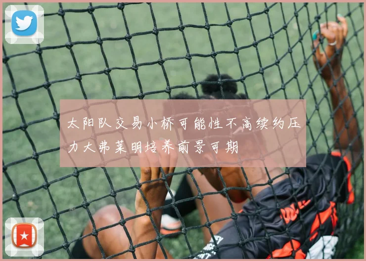 太阳队交易小桥可能性不高续约压力大弗莱明培养前景可期