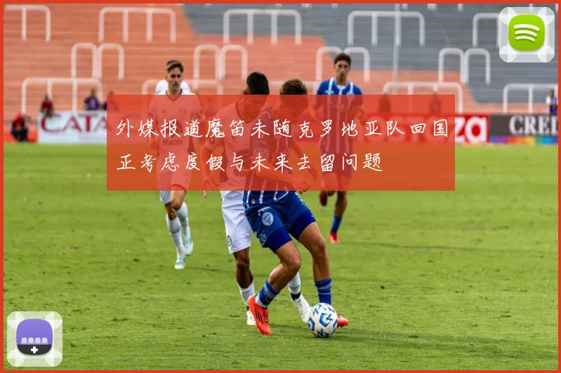 外媒报道魔笛未随克罗地亚队回国正考虑度假与未来去留问题