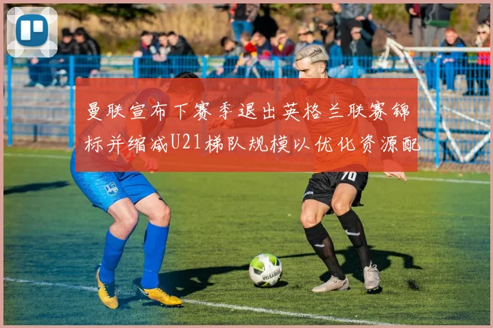 曼联宣布下赛季退出英格兰联赛锦标并缩减U21梯队规模以优化资源配置