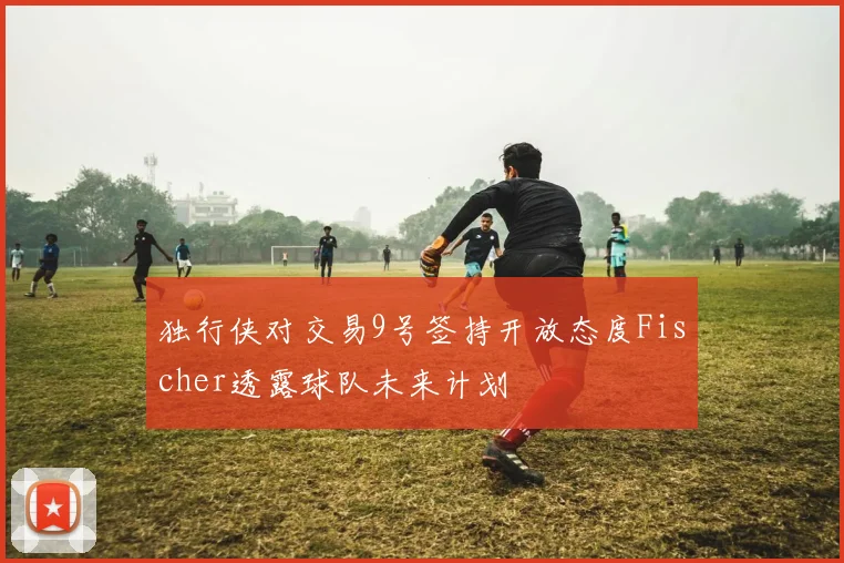 独行侠对交易9号签持开放态度Fischer透露球队未来计划