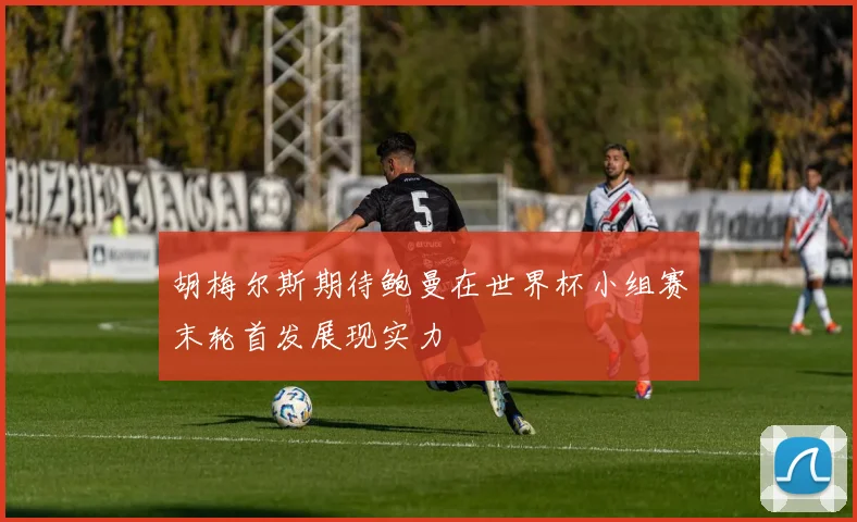 胡梅尔斯期待鲍曼在世界杯小组赛末轮首发展现实力