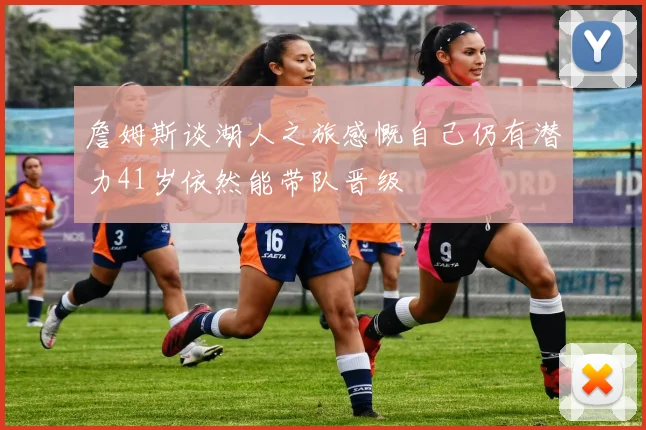 詹姆斯谈湖人之旅感慨自己仍有潜力41岁依然能带队晋级
