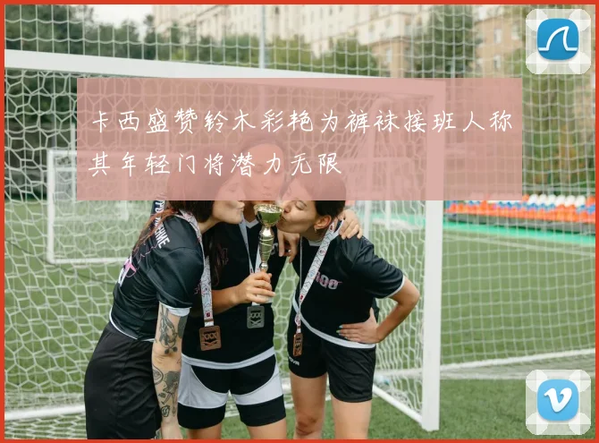 卡西盛赞铃木彩艳为裤袜接班人称其年轻门将潜力无限