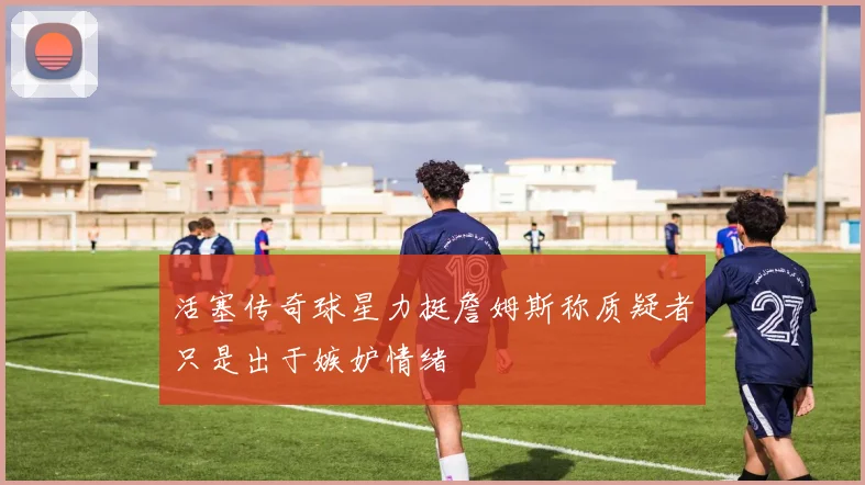 活塞传奇球星力挺詹姆斯称质疑者只是出于嫉妒情绪