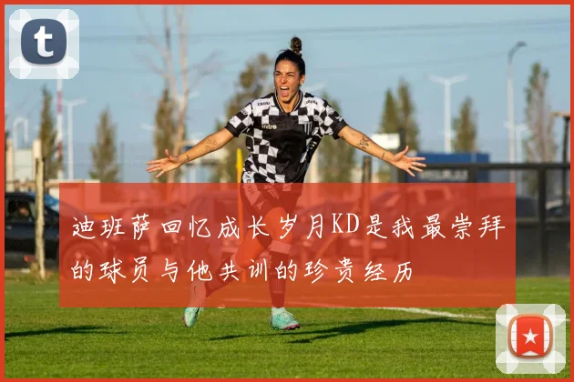 迪班萨回忆成长岁月KD是我最崇拜的球员与他共训的珍贵经历