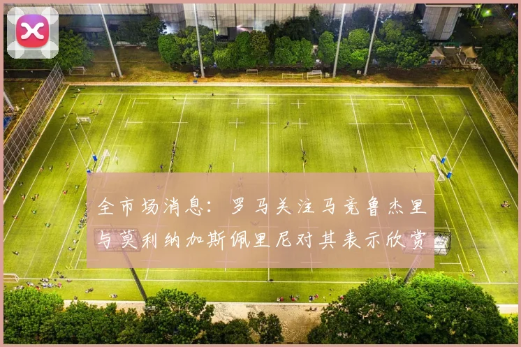 全市场消息：罗马关注马竞鲁杰里与莫利纳加斯佩里尼对其表示欣赏