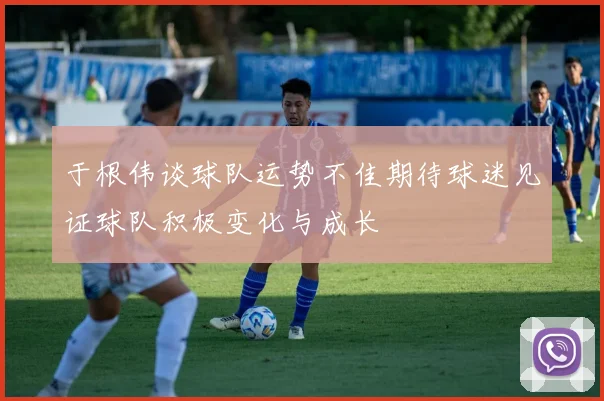 于根伟谈球队运势不佳期待球迷见证球队积极变化与成长